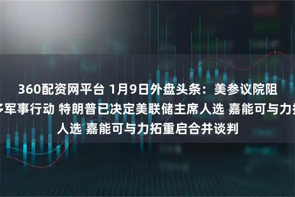 360配资网平台 1月9日外盘头条：美参议院阻止在委采取更多军事行动 特朗普已决定美联储主席人选 嘉能可与力拓重启合并谈判