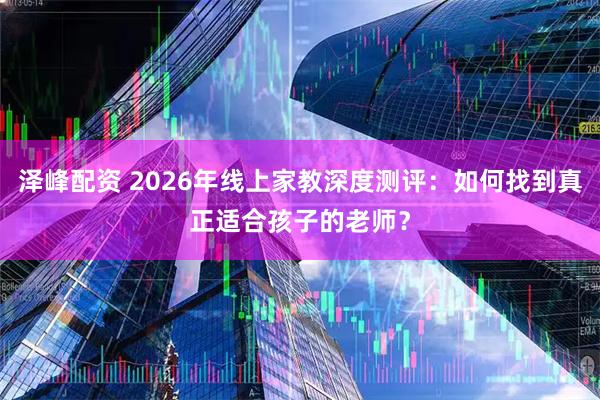 泽峰配资 2026年线上家教深度测评：如何找到真正适合孩子的老师？