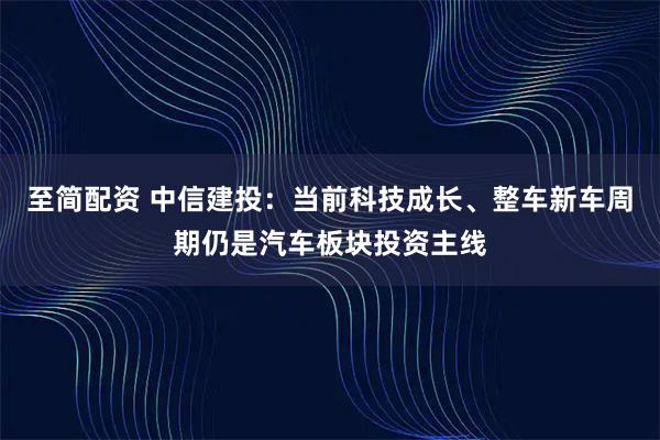 至简配资 中信建投：当前科技成长、整车新车周期仍是汽车板块投资主线