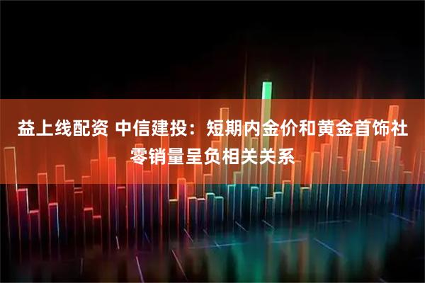 益上线配资 中信建投：短期内金价和黄金首饰社零销量呈负相关关系