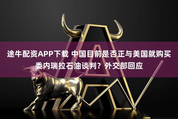 途牛配资APP下载 中国目前是否正与美国就购买委内瑞拉石油谈判？外交部回应