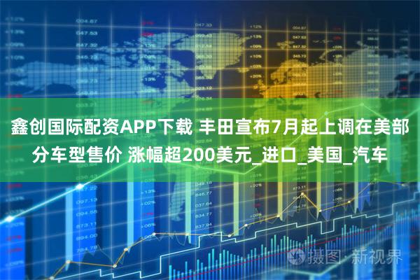 鑫创国际配资APP下载 丰田宣布7月起上调在美部分车型售价 涨幅超200美元_进口_美国_汽车