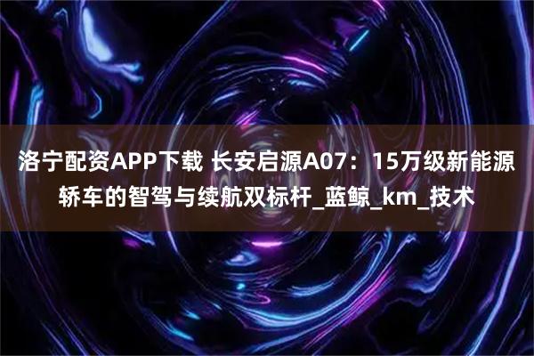 洛宁配资APP下载 长安启源A07：15万级新能源轿车的智驾与续航双标杆_蓝鲸_km_技术