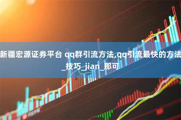 新疆宏源证券平台 qq群引流方法,qq引流最快的方法_技巧_jian_那可