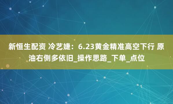 新恒生配资 冷艺婕：6.23黄金精准高空下行 原油右侧多依旧_操作思路_下单_点位