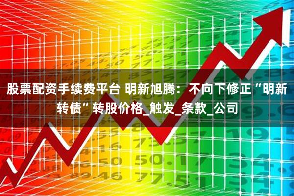 股票配资手续费平台 明新旭腾：不向下修正“明新转债”转股价格_触发_条款_公司