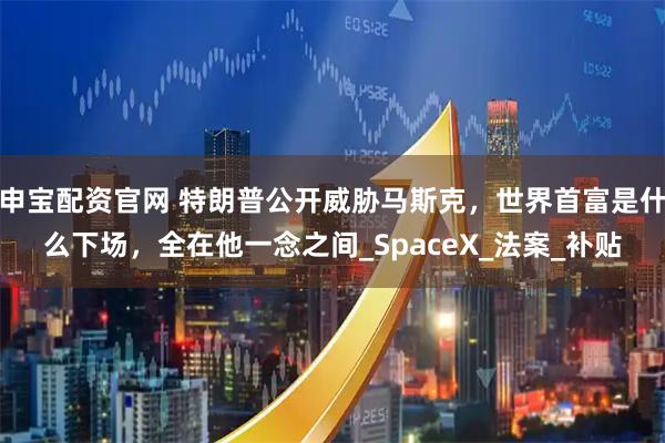 申宝配资官网 特朗普公开威胁马斯克，世界首富是什么下场，全在他一念之间_SpaceX_法案_补贴