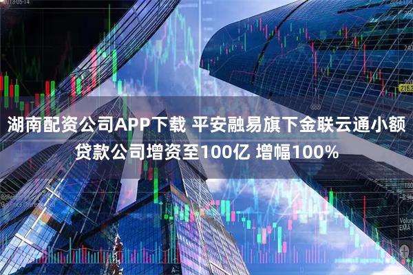 湖南配资公司APP下载 平安融易旗下金联云通小额贷款公司增资至100亿 增幅100%