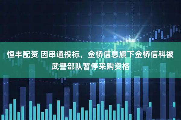 恒丰配资 因串通投标，金桥信息旗下金桥信科被武警部队暂停采购资格