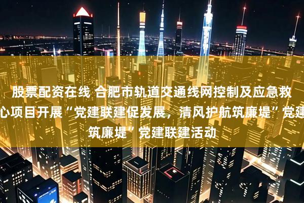 股票配资在线 合肥市轨道交通线网控制及应急救援指挥中心项目开展“党建联建促发展，清风护航筑廉堤”党建联建活动