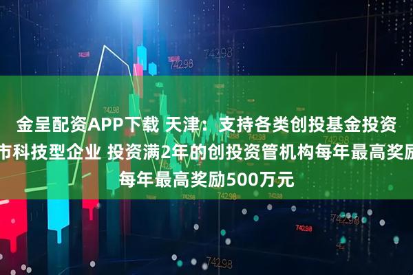 金呈配资APP下载 天津：支持各类创投基金投资本市未上市科技型企业 投资满2年的创投资管机构每年最高奖励500万元