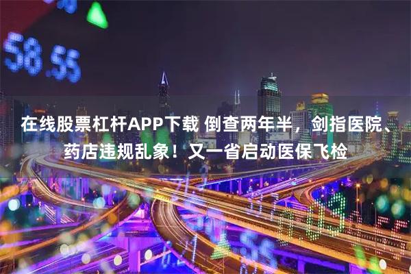 在线股票杠杆APP下载 倒查两年半，剑指医院、药店违规乱象！又一省启动医保飞检