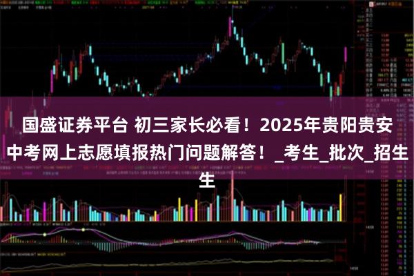 国盛证券平台 初三家长必看！2025年贵阳贵安中考网上志愿填报热门问题解答！_考生_批次_招生
