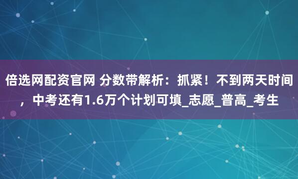 倍选网配资官网 分数带解析：抓紧！不到两天时间，中考还有1.6万个计划可填_志愿_普高_考生