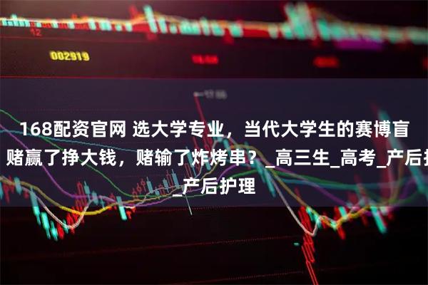 168配资官网 选大学专业，当代大学生的赛博盲盒：赌赢了挣大钱，赌输了炸烤串？_高三生_高考_产后护理