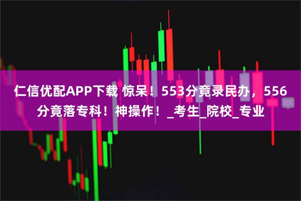 仁信优配APP下载 惊呆！553分竟录民办，556分竟落专科！神操作！_考生_院校_专业