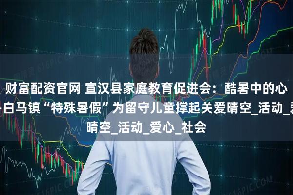 财富配资官网 宣汉县家庭教育促进会：酷暑中的心灵绿荫——白马镇“特殊暑假”为留守儿童撑起关爱晴空_活动_爱心_社会