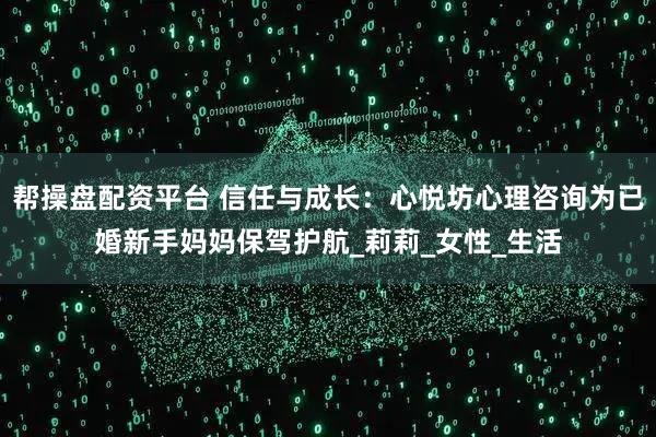 帮操盘配资平台 信任与成长：心悦坊心理咨询为已婚新手妈妈保驾护航_莉莉_女性_生活