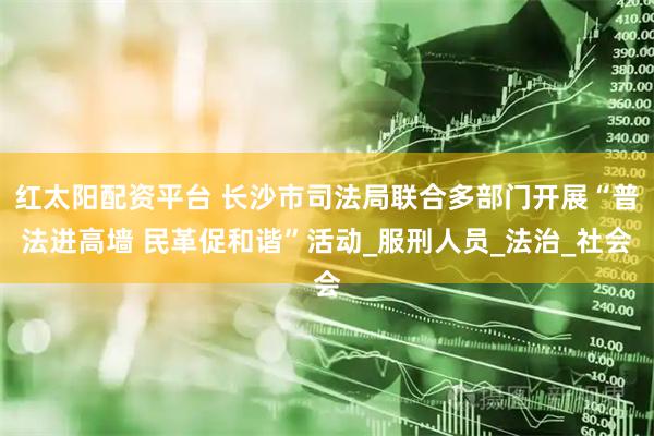 红太阳配资平台 长沙市司法局联合多部门开展“普法进高墙 民革促和谐”活动_服刑人员_法治_社会