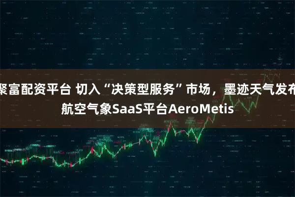 聚富配资平台 切入“决策型服务”市场，墨迹天气发布航空气象SaaS平台AeroMetis