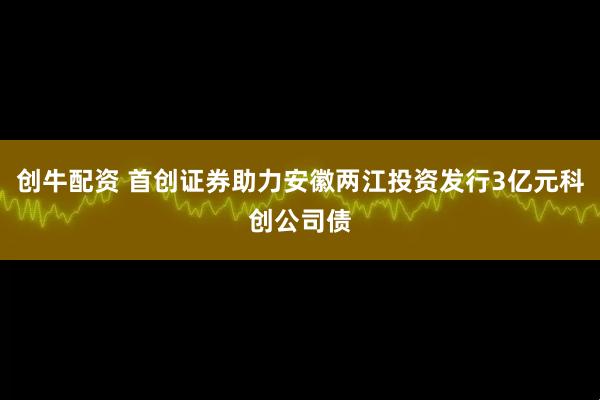 创牛配资 首创证券助力安徽两江投资发行3亿元科创公司债