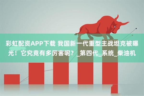 彩虹配资APP下载 我国新一代重型主战坦克被曝光！它究竟有多厉害呢？_第四代_系统_柴油机