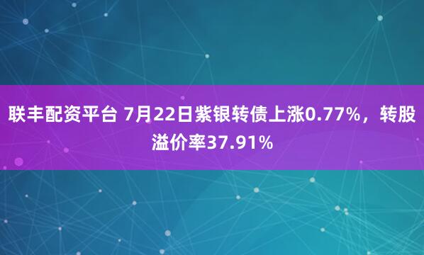 联丰配资平台 7月22日紫银转债上涨0.77%，转股溢价率37.91%