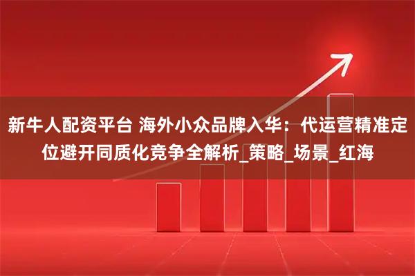 新牛人配资平台 海外小众品牌入华：代运营精准定位避开同质化竞争全解析_策略_场景_红海