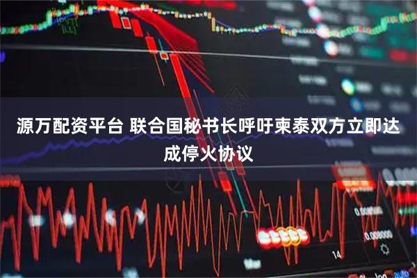 源万配资平台 联合国秘书长呼吁柬泰双方立即达成停火协议