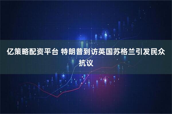 亿策略配资平台 特朗普到访英国苏格兰引发民众抗议