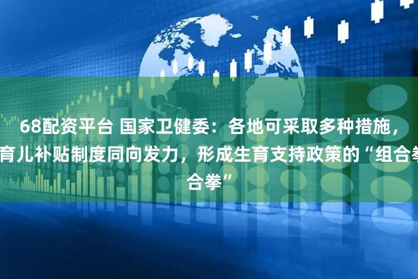 68配资平台 国家卫健委:各地可采取多种措施,与育儿补贴制度同向发力,形成生育支持政策的“组合拳”