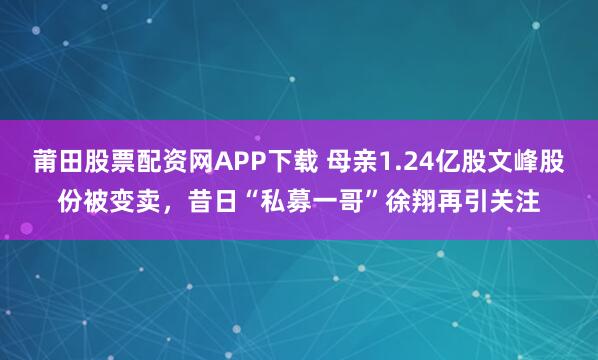 莆田股票配资网APP下载 母亲1.24亿股文峰股份被变卖，昔日“私募一哥”徐翔再引关注