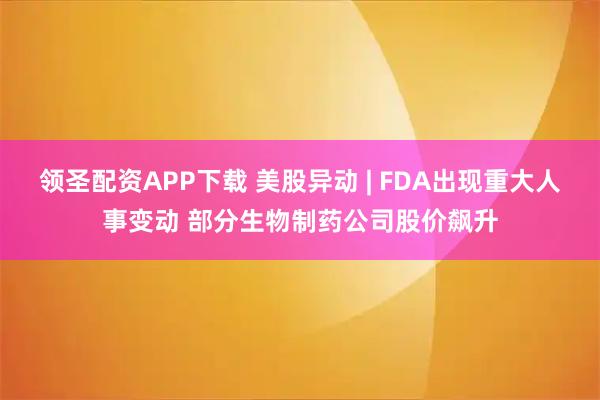 领圣配资APP下载 美股异动 | FDA出现重大人事变动 部分生物制药公司股价飙升