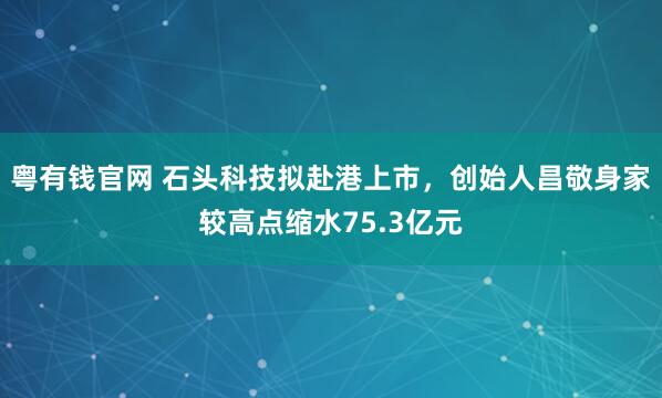粤有钱官网 石头科技拟赴港上市，创始人昌敬身家较高点缩水75.3亿元