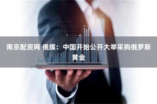 南京配资网 俄媒:中国开始公开大举采购俄罗斯黄金