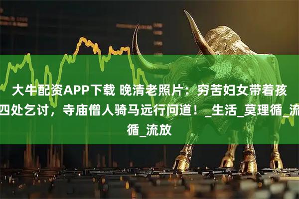 大牛配资APP下载 晚清老照片：穷苦妇女带着孩子四处乞讨，寺庙僧人骑马远行问道！_生活_莫理循_流放