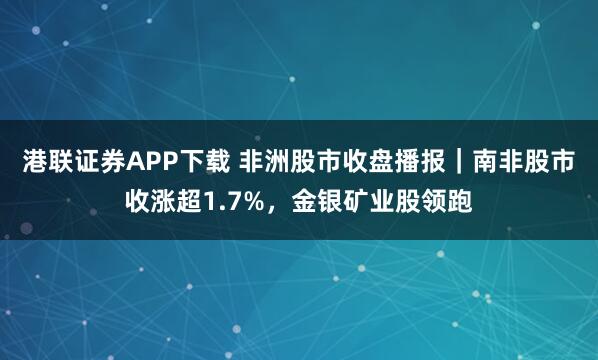港联证券APP下载 非洲股市收盘播报｜南非股市收涨超1.7%，金银矿业股领跑