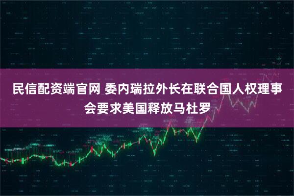 民信配资端官网 委内瑞拉外长在联合国人权理事会要求美国释放马杜罗