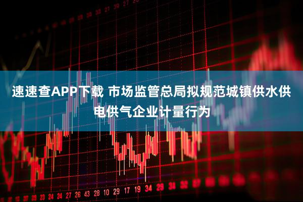 速速查APP下载 市场监管总局拟规范城镇供水供电供气企业计量行为