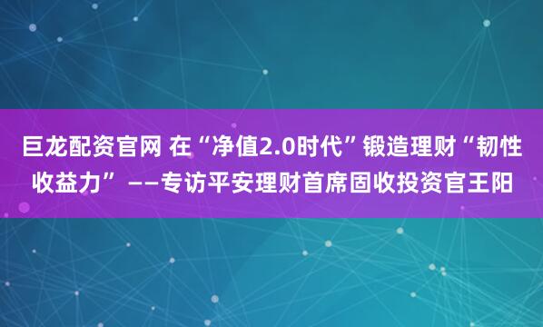 巨龙配资官网 在“净值2.0时代”锻造理财“韧性收益力” ——专访平安理财首席固收投资官王阳