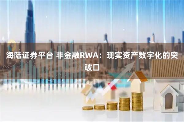 海陆证券平台 非金融RWA：现实资产数字化的突破口