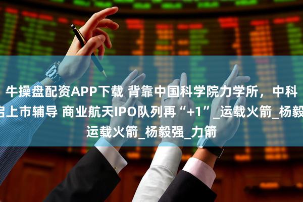 牛操盘配资APP下载 背靠中国科学院力学所，中科宇航开启上市辅导 商业航天IPO队列再“+1”_运载火箭_杨毅强_力箭