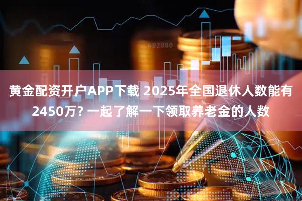 黄金配资开户APP下载 2025年全国退休人数能有2450万? 一起了解一下领取养老金的人数