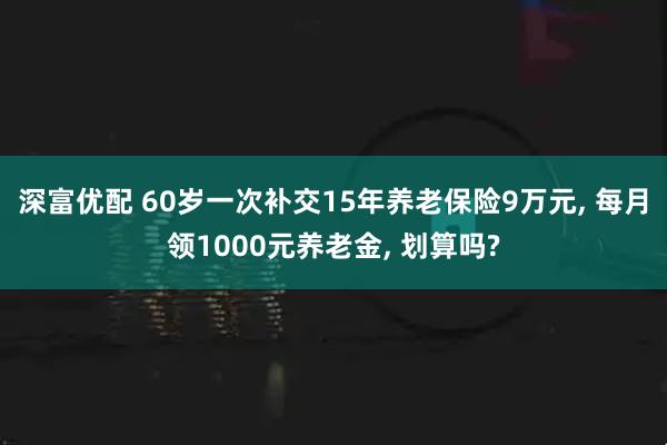 深富优配 60岁一次补交15年养老保险9万元, 每月领1000元养老金, 划算吗?