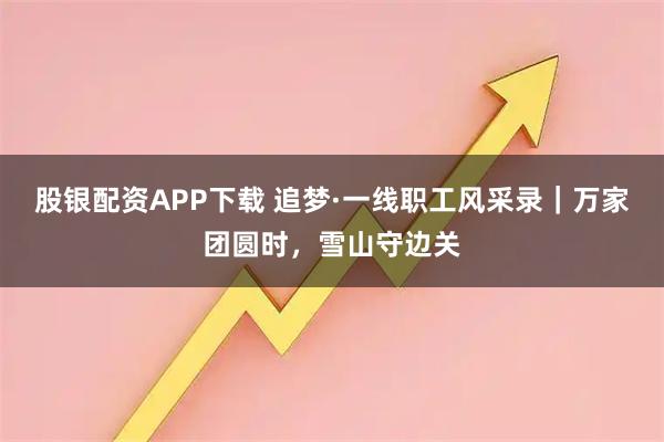 股银配资APP下载 追梦·一线职工风采录｜万家团圆时，雪山守边关