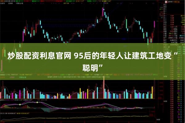 炒股配资利息官网 95后的年轻人让建筑工地变“聪明”
