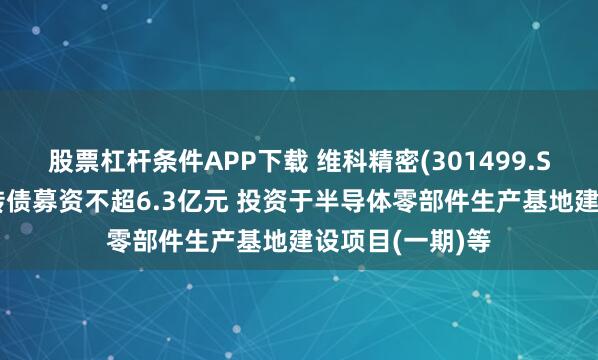 股票杠杆条件APP下载 维科精密(301499.SZ)：拟发行可转债募资不超6.3亿元 投资于半导体零部件生产基地建设项目(一期)等