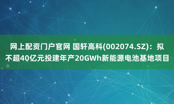 网上配资门户官网 国轩高科(002074.SZ)：拟不超40亿元投建年产20GWh新能源电池基地项目
