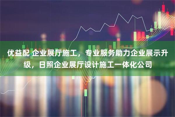 优益配 企业展厅施工，专业服务助力企业展示升级，日照企业展厅设计施工一体化公司
