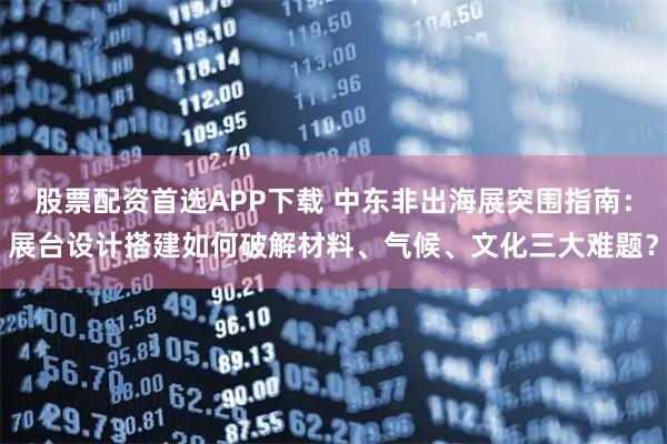 股票配资首选APP下载 中东非出海展突围指南：展台设计搭建如何破解材料、气候、文化三大难题？